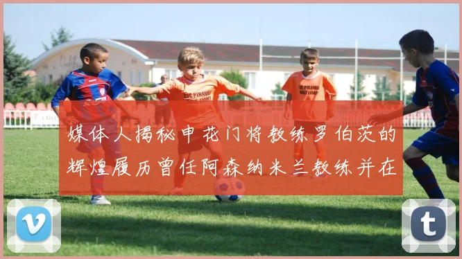 媒体人揭秘申花门将教练罗伯茨的辉煌履历曾任阿森纳米兰教练并在华夏执教