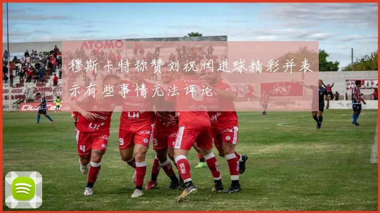 穆斯卡特称赞刘祝润进球精彩并表示有些事情无法评论