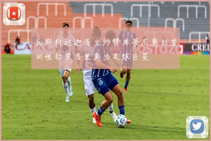 瓦斯科达迦马主帅赞库蒂尼奥刻苦训练称罗马里奥为足球巨星