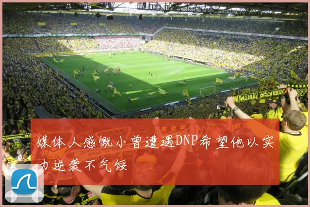 媒体人感慨小曾遭遇DNP希望他以实力逆袭不气馁