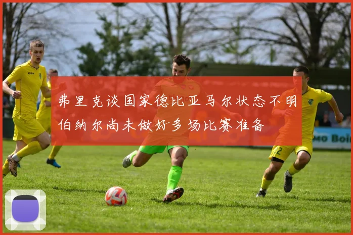弗里克谈国家德比亚马尔状态不明伯纳尔尚未做好多场比赛准备