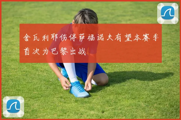 舍瓦利耶伤停萨福诺夫有望本赛季首次为巴黎出战