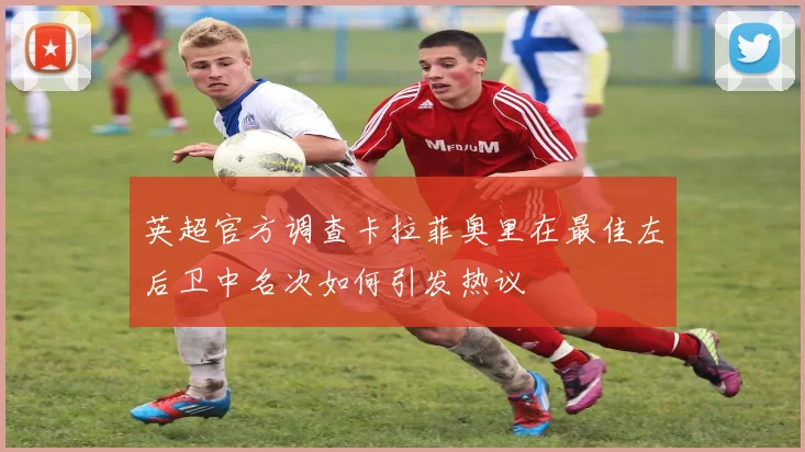 英超官方调查卡拉菲奥里在最佳左后卫中名次如何引发热议