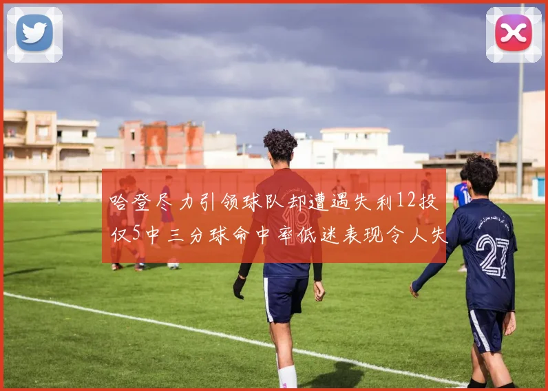 哈登尽力引领球队却遭遇失利12投仅5中三分球命中率低迷表现令人失望