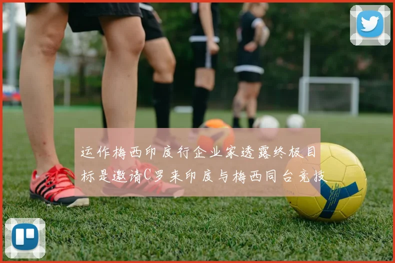 运作梅西印度行企业家透露终极目标是邀请C罗来印度与梅西同台竞技