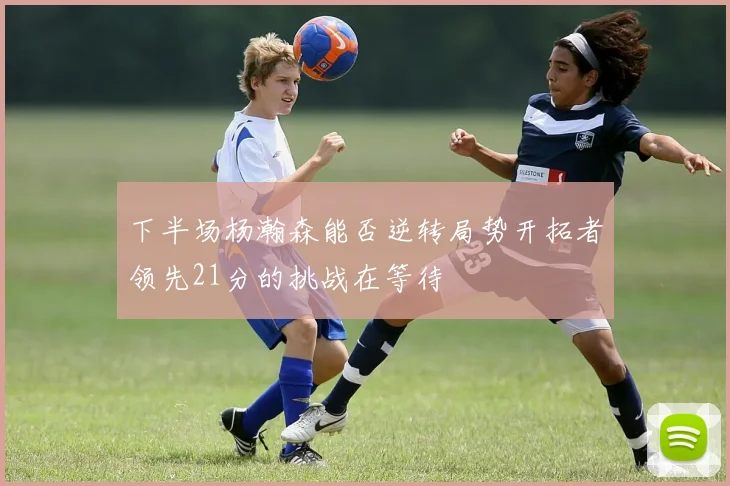 下半场杨瀚森能否逆转局势开拓者领先21分的挑战在等待