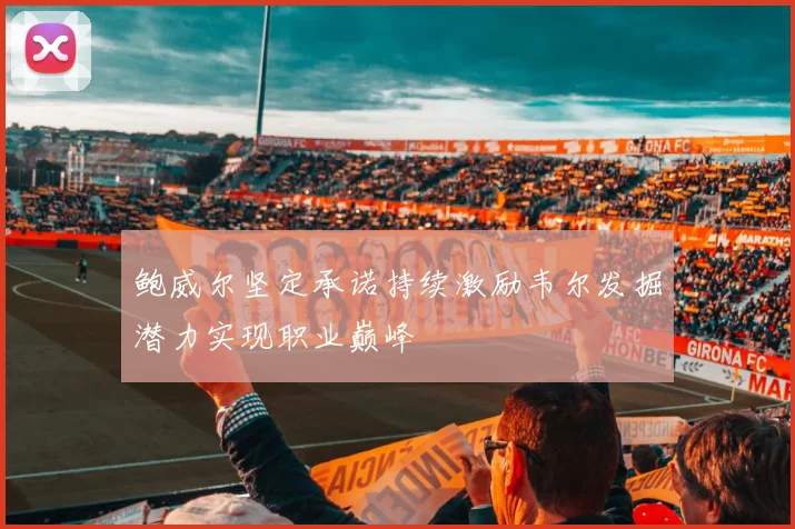 鲍威尔坚定承诺持续激励韦尔发掘潜力实现职业巅峰