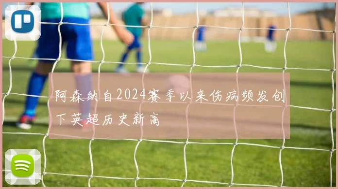 阿森纳自2024赛季以来伤病频发创下英超历史新高