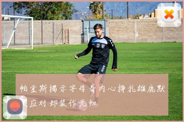 帕金斯揭示字母哥内心挣扎雄鹿默契应对却装作无知