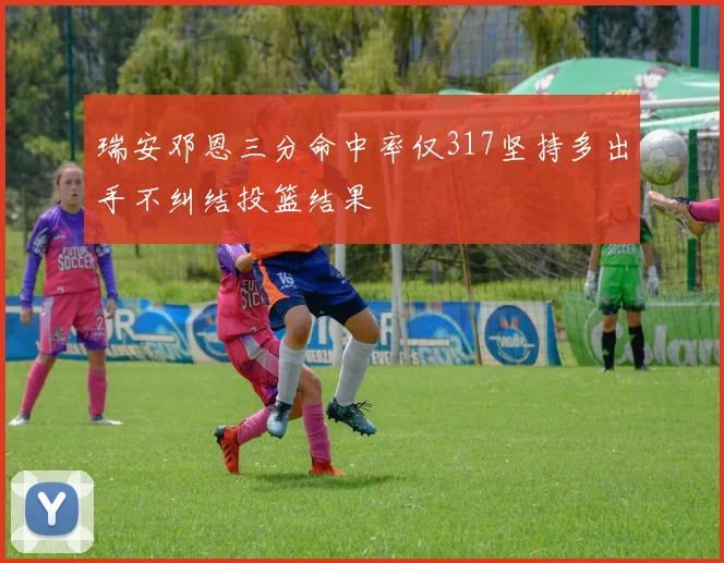 瑞安邓恩三分命中率仅317坚持多出手不纠结投篮结果