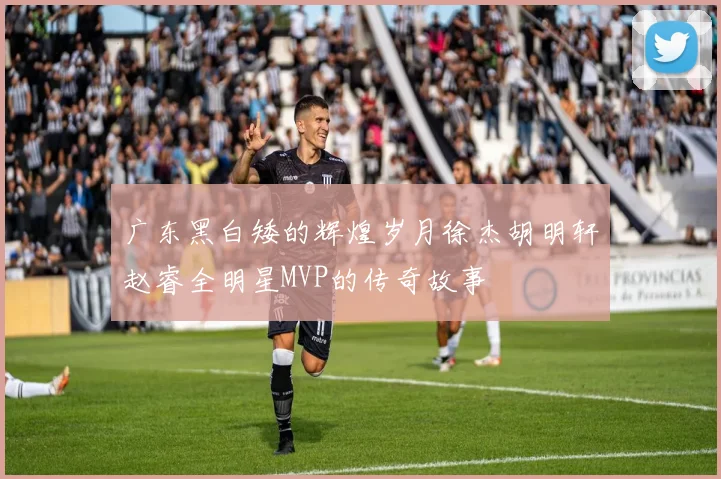 广东黑白矮的辉煌岁月徐杰胡明轩赵睿全明星MVP的传奇故事