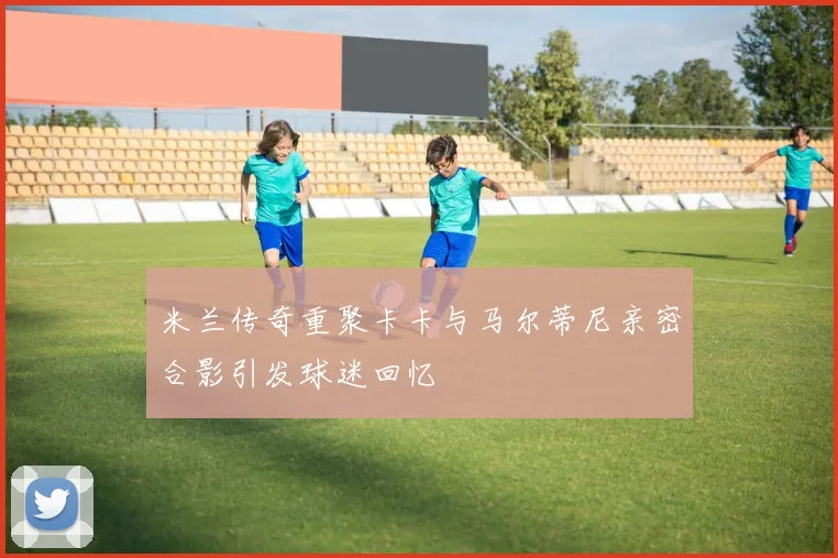 米兰传奇重聚卡卡与马尔蒂尼亲密合影引发球迷回忆