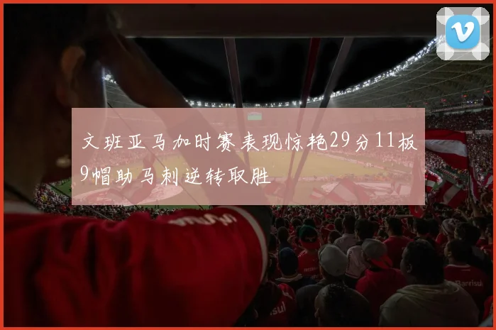 文班亚马加时赛表现惊艳29分11板9帽助马刺逆转取胜