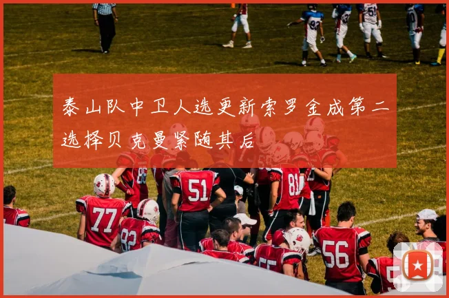 泰山队中卫人选更新索罗金成第二选择贝克曼紧随其后